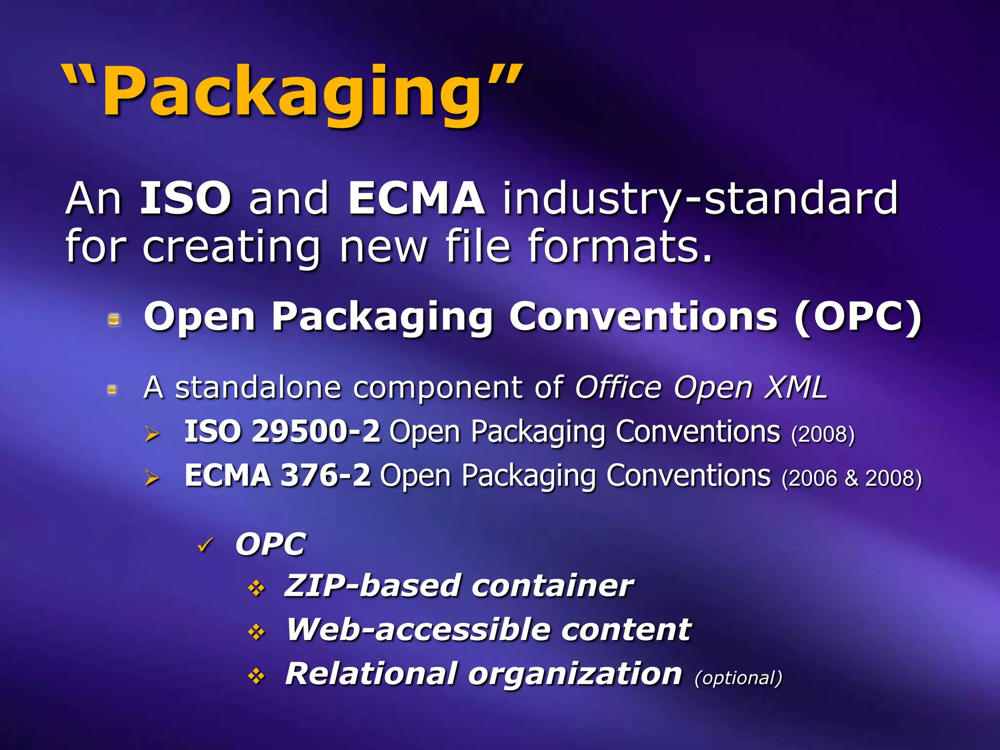 “Packaging”
An ISO and ECMA industry-standard
for creating new file formats.
   Open Packaging Conventions (OPC)
   A standalone component of Office Open XML
    ISO 29500-2 Open Packaging Conventions (2008)
    ECMA 376-2 Open Packaging Conventions (2006 & 2008)


         OPC
           ZIP-based container
           Web-accessible content
           Relational organization (optional)
 