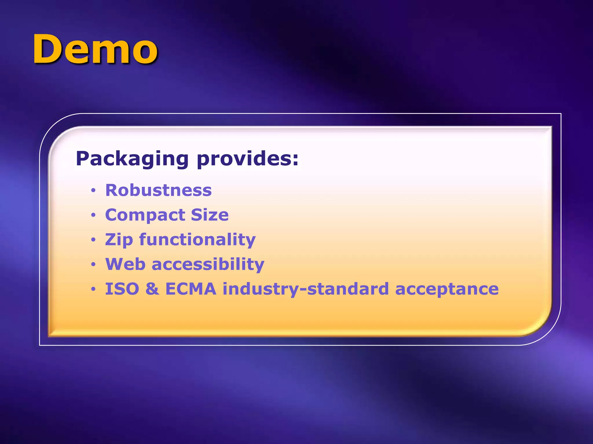 Demo

 Packaging provides:
  •   Robustness
  •   Compact Size
  •   Zip functionality
  •   Web accessibility
  •   ISO & ECMA industry-standard acceptance
 