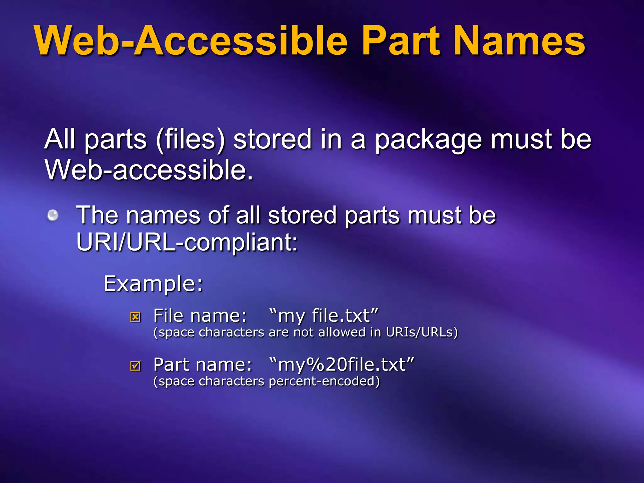 Web-Accessible Part Names

All parts (files) stored in a package must be
Web-accessible.
  The names of all stored parts must be
  URI/URL-compliant:
    Example:
          File name:       “my file.txt”
           (space characters are not allowed in URIs/URLs)

          Part name: “my%20file.txt”
           (space characters percent-encoded)
 