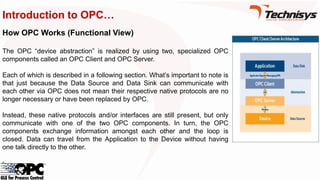 Introduction to OPC…
How OPC Works (Functional View)
The OPC “device abstraction” is realized by using two, specialized OPC
components called an OPC Client and OPC Server.
Each of which is described in a following section. What’s important to note is
that just because the Data Source and Data Sink can communicate with
each other via OPC does not mean their respective native protocols are no
longer necessary or have been replaced by OPC.
Instead, these native protocols and/or interfaces are still present, but only
communicate with one of the two OPC components. In turn, the OPC
components exchange information amongst each other and the loop is
closed. Data can travel from the Application to the Device without having
one talk directly to the other.
 
