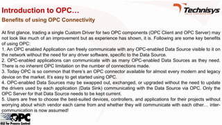 Introduction to OPC…
Benefits of using OPC Connectivity
At first glance, trading a single Custom Driver for two OPC components (OPC Client and OPC Server) may
not look like much of an improvement but as experience has shown, it is. Following are some key benefits
of using OPC:
1. An OPC enabled Application can freely communicate with any OPC-enabled Data Source visible to it on
the network without the need for any driver software, specific to the Data Source.
2. OPC-enabled applications can communicate with as many OPC-enabled Data Sources as they need.
There is no inherent OPC limitation on the number of connections made.
3. Today OPC is so common that there’s an OPC connector available for almost every modern and legacy
device on the market. It’s easy to get started using OPC.
4. OPC-enabled Data Sources may be swapped out, exchanged, or upgraded without the need to update
the drivers used by each application (Data Sink) communicating with the Data Source via OPC. Only the
OPC Server for that Data Source needs to be kept current.
5. Users are free to choose the best-suited devices, controllers, and applications for their projects without
worrying about which vendor each came from and whether they will communicate with each other… inter-
communication is now assumed!
 