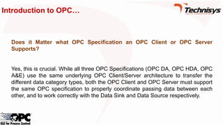Introduction to OPC…
Does it Matter what OPC Specification an OPC Client or OPC Server
Supports?
Yes, this is crucial. While all three OPC Specifications (OPC DA, OPC HDA, OPC
A&E) use the same underlying OPC Client/Server architecture to transfer the
different data category types, both the OPC Client and OPC Server must support
the same OPC specification to properly coordinate passing data between each
other, and to work correctly with the Data Sink and Data Source respectively.
 