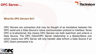 OPC Server…
What Do OPC Servers Do?
OPC Servers are connectors that may be thought of as translators between the
OPC world and a Data Source’s native communication protocol or interface. Since
OPC is bi-directional, this means OPC Servers can both read-from and write-to a
Data Source. The OPC Client/OPC Server relationship is a Master/Slave one
which means one OPC Server will only transfer data to/from a Data Source if an
OPC Client commands it to.
 
