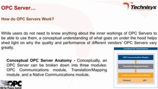 OPC Server…
How do OPC Servers Work?
While users do not need to know anything about the inner workings of OPC Servers to
be able to use them, a conceptual understanding of what goes on under the hood helps
shed light on why the quality and performance of different vendors’ OPC Servers vary
greatly.
Conceptual OPC Server Anatomy - Conceptually, an
OPC Server can be broken down into three modules:
OPC Communications module, Translation/Mapping
module, and a Native Communications module.
 