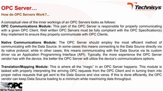 OPC Server…
How do OPC Servers Work?...
A conceptual view of the inner workings of an OPC Servers looks as follows:
OPC Communications Module: This part of the OPC Server is responsible for properly communicating
with a given OPC Client. Well written OPC Servers must be fully compliant with the OPC Specification(s)
they implement to ensure they properly communicate with OPC Clients.
Native Communications Module: The OPC Server should employ the most efficient method of
communicating with the Data Source. In some cases this means connecting to the Data Source directly via
its native protocol, while in other cases, this means communicating with the Data Source via its custom
driver via an Application Programming Interface (API). Typically, the more experience the OPC Server
vendor has with the device, the better the OPC Server will utilize the device’s communications options.
Translation/Mapping Module: This is where all the “magic” in an OPC Server happens. This module is
tasked with properly interpreting the arriving OPC requests from the OPC Client and in turning them into
proper native requests that get sent to the Data Source and vice versa. If this is done efficiently, the OPC
vendor can keep Data Source loading to a minimum while maximizing data throughput.
 