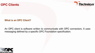 OPC Clients
What is an OPC Client?
An OPC client is software written to communicate with OPC connectors. It uses
messaging defined by a specific OPC Foundation specification.
 