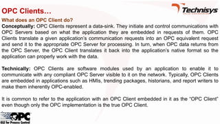 OPC Clients…
What does an OPC Client do?
Conceptually: OPC Clients represent a data-sink. They initiate and control communications with
OPC Servers based on what the application they are embedded in requests of them. OPC
Clients translate a given application’s communication requests into an OPC equivalent request
and send it to the appropriate OPC Server for processing. In turn, when OPC data returns from
the OPC Server, the OPC Client translates it back into the application’s native format so the
application can properly work with the data.
Technically: OPC Clients are software modules used by an application to enable it to
communicate with any compliant OPC Server visible to it on the network. Typically, OPC Clients
are embedded in applications such as HMIs, trending packages, historians, and report writers to
make them inherently OPC-enabled.
It is common to refer to the application with an OPC Client embedded in it as the “OPC Client”
even though only the OPC implementation is the true OPC Client.
 