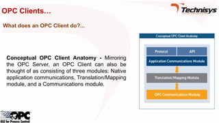 OPC Clients…
Conceptual OPC Client Anatomy - Mirroring
the OPC Server, an OPC Client can also be
thought of as consisting of three modules: Native
application communications, Translation/Mapping
module, and a Communications module.
What does an OPC Client do?...
 
