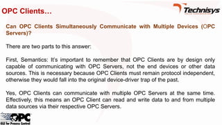 OPC Clients…
Can OPC Clients Simultaneously Communicate with Multiple Devices (OPC
Servers)?
There are two parts to this answer:
First, Semantics: It’s important to remember that OPC Clients are by design only
capable of communicating with OPC Servers, not the end devices or other data
sources. This is necessary because OPC Clients must remain protocol independent,
otherwise they would fall into the original device-driver trap of the past.
Yes, OPC Clients can communicate with multiple OPC Servers at the same time.
Effectively, this means an OPC Client can read and write data to and from multiple
data sources via their respective OPC Servers.
 