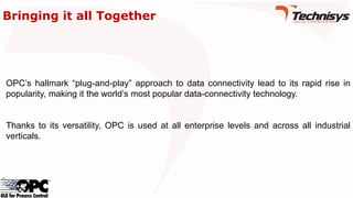OPC’s hallmark “plug-and-play” approach to data connectivity lead to its rapid rise in
popularity, making it the world’s most popular data-connectivity technology.
Thanks to its versatility, OPC is used at all enterprise levels and across all industrial
verticals.
Bringing it all Together
 