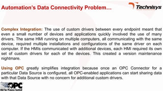 Automation’s Data Connectivity Problem…
Complex Integration: The use of custom drivers between every endpoint meant that
even a small number of devices and applications quickly involved the use of many
drivers. The same HMI running on multiple computers, all communicating with the same
device, required multiple installations and configurations of the same driver on each
computer. If the HMIs communicated with additional devices, each HMI required its own
set of custom drivers for each of the devices. This created a version maintenance
nightmare.
Using OPC greatly simplifies integration because once an OPC Connector for a
particular Data Source is configured, all OPC-enabled applications can start sharing data
with that Data Source with no concern for additional custom drivers.
 