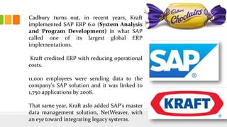 Cadbury turns out, in recent years, Kraft
implemented SAP ERP 6.0 (System Analysis
and Program Development) in what SAP
called one of its largest global ERP
implementations.
Kraft credited ERP with reducing operational
costs.
11,000 employees were sending data to the
company's SAP solution and it was linked to
1,750 applications by 2008.
That same year, Kraft aslo added SAP's master
data management solution, NetWeaver, with
an eye toward integrating legacy systems.
 