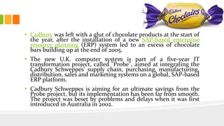 • Cadbury was left with a glut of chocolate products at the start of
the year, after the installation of a new SAP-based enterprise
resource planning (ERP) system led to an excess of chocolate
bars building up at the end of 2005.
• The new U.K. computer system is part of a five-year IT
transformation project, called "Probe", aimed at integrating the
Cadbury Schweppes' supply chain, purchasing, manufacturing,
distribution, sales and marketing systems on a global, SAP-based
ERP platform.
• Cadbury Schweppes is aiming for an ultimate savings from the
Probe project, but its implementation has been far from smooth.
The project was beset by problems and delays when it was first
introduced in Australia in 2002.
 