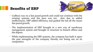 Benefits of ERP
• Cadbury was on a fast paced growth and could not continue with the
existing systems and the pace was too slow due to added
inefficiencies. ERP added efficiency and guided the led all the issues
fast paced growth.
• The implementation of ERP brought in a new way of warehouse
management system and brought in structure to branch offices and
the depots.
• While implementing the ERP systems, the company has built it upon
the past strengths of the company thereby not losing out on its
competitive
 