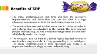 Benefits of ERP
• The initial implementation took time and then the successive
implementations took lesser time and cost and there is a huge
advantage in saving cost while in the implementation phase itself.
• The reaction from competition does not matter in this because this is
not a change that was advertised to the market. This is an internal
process restructuring and was a welcome change within the company
which badly needed the change.
• The company also has built in a robust regular feedback system to
monitor the changes and check if they go according to the initial plan.
The entire implementation is cross functional and hence it is
important that there is a high increase in the efficiency.
 