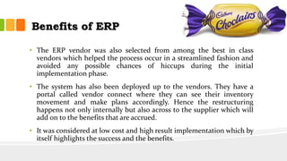Benefits of ERP
• The ERP vendor was also selected from among the best in class
vendors which helped the process occur in a streamlined fashion and
avoided any possible chances of hiccups during the initial
implementation phase.
• The system has also been deployed up to the vendors. They have a
portal called vendor connect where they can see their inventory
movement and make plans accordingly. Hence the restructuring
happens not only internally but also across to the supplier which will
add on to the benefits that are accrued.
• It was considered at low cost and high result implementation which by
itself highlights the success and the benefits.
 