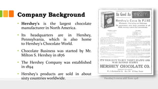 Company Background
• Hershey's is the largest chocolate
manufacturer in North America.
• Its headquarters are in Hershey,
Pennsylvania, which is also home
to Hershey's Chocolate World.
• Chocolate Business was started by Mr.
Milton S. Hershey in 1876
• The Hershey Company was established
in 1894
• Hershey's products are sold in about
sixty countries worldwide. Hershey’s cocoa add from 1918
 