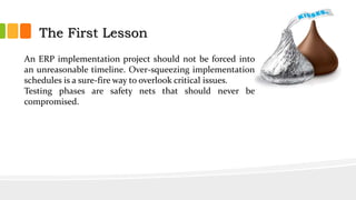 An ERP implementation project should not be forced into
an unreasonable timeline. Over-squeezing implementation
schedules is a sure-fire way to overlook critical issues.
Testing phases are safety nets that should never be
compromised.
The First Lesson
 