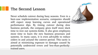 Never schedule cutover during busy seasons. Even in a
best-case implementation scenario, companies should
still expect steep learning curves and operational
performance dips. By timing cutover during slow
business periods, the company gives itself more slack
time to iron out systems kinks. It also gives employees
more time to learn the new business processes and
systems. In many cases, it is even advisable to reduce
orders in and around the cutover period. This tactic is
aimed at minimizing exposure to damages caused by
potentially undetected errors and less-than-perfectly-
trained users.
The Second Lesson
 