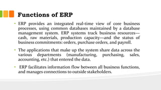Functions of ERP
• ERP provides an integrated real-time view of core business
processes, using common databases maintained by a database
management system. ERP systems track business resources—
cash, raw materials, production capacity—and the status of
business commitments: orders, purchase orders, and payroll.
• The applications that make up the system share data across the
various departments (manufacturing, purchasing, sales,
accounting, etc.) that entered the data.
• ERP facilitates information flow between all business functions,
and manages connections to outside stakeholders.
 