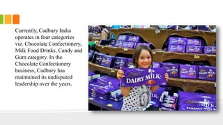 Currently, Cadbury India
operates in four categories
viz. Chocolate Confectionery,
Milk Food Drinks, Candy and
Gum category. In the
Chocolate Confectionery
business, Cadbury has
maintained its undisputed
leadership over the years.
 