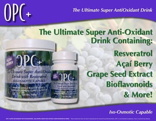 OPC+                                                                                                        The Ultimate Super AntiOxidant Drink



                                                     The Ultimate Super Anti-Oxidant
                                                                   Drink Containing:
                                                                                                                                          Resveratrol
                                                                                                                                           Açaí Berry
                                                                                                                                   Grape Seed Extract
                                                                                                                                        Bioflavonoids
                                                                                                                                             & More!

                                                                                                                                                                        Iso-Osmotic Capable
OPC+ SUPER ANTIOXIDANT WITH RESVERATROL, AÇAI BERRY, GRAPE SEED EXTRACT, BIOFLAVONOIDS & MORE! These statements have not been evaluated by the Food & Drug Administration. OPC+ is not intended to diagnose, treat, or prevent any disease.
 