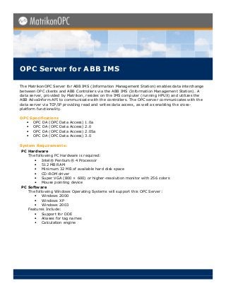 OPC Server for ABB IMS

The MatrikonOPC Server for ABB IMS (Information Management Station) enables data interchange
between OPC clients and ABB Controllers via the ABB IMS (Information Management Station). A
data server, provided by Matrikon, resides on the IMS computer (running HPUX) and utilizes the
ABB AdvaInform API to communicate with the controllers. The OPC server communicates with the
data server via TCP/IP providing read and writes data access, as well as enabling the cross-
platform functionality.

OPC Specifications
  • OPC DA (OPC Data Access) 1.0a
  • OPC DA (OPC Data Access) 2.0
  • OPC DA (OPC Data Access) 2.05a
  • OPC DA (OPC Data Access) 3.0

System Requirements:
PC Hardware
   The following PC Hardware is required:
      • Intel® Pentium® 4 Processor
      • 512 MB RAM
      • Minimum 32 MB of available hard disk space
      • CD-ROM driver
      • Super VGA (800 × 600) or higher-resolution monitor with 256 colors
      • Mouse pointing device
PC Software
   The following Windows Operating Systems will support this OPC Server:
      • Windows 2000
      • Windows XP
      • Windows 2003
   Features Include:
      • Support for DDE
      • Aliases for tag names
      • Calculation engine
 