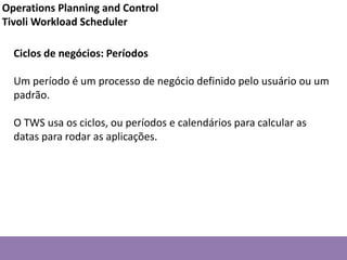 Ciclos de negócios: Períodos
Um período é um processo de negócio definido pelo usuário ou um
padrão.
O TWS usa os ciclos, ou períodos e calendários para calcular as
datas para rodar as aplicações.
Operations Planning and Control
Tivoli Workload Scheduler
 