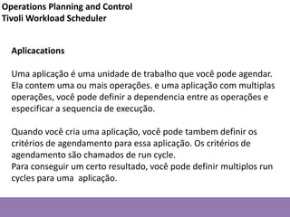 Aplicacations
Uma aplicação é uma unidade de trabalho que você pode agendar.
Ela contem uma ou mais operações. e uma aplicação com multiplas
operações, você pode definir a dependencia entre as operações e
especificar a sequencia de execução.
Quando você cria uma aplicação, você pode tambem definir os
critérios de agendamento para essa aplicação. Os critérios de
agendamento são chamados de run cycle.
Para conseguir um certo resultado, você pode definir multiplos run
cycles para uma aplicação.
Operations Planning and Control
Tivoli Workload Scheduler
 