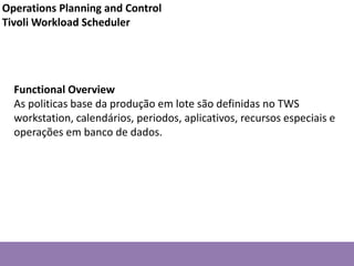 Functional Overview
As politicas base da produção em lote são definidas no TWS
workstation, calendários, periodos, aplicativos, recursos especiais e
operações em banco de dados.
Operations Planning and Control
Tivoli Workload Scheduler
 