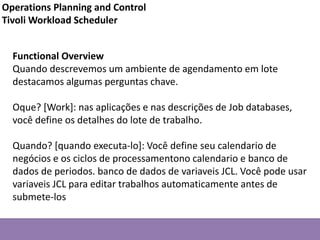 Functional Overview
Quando descrevemos um ambiente de agendamento em lote
destacamos algumas perguntas chave.
Oque? [Work]: nas aplicações e nas descrições de Job databases,
você define os detalhes do lote de trabalho.
Quando? [quando executa-lo]: Você define seu calendario de
negócios e os ciclos de processamentono calendario e banco de
dados de periodos. banco de dados de variaveis JCL. Você pode usar
variaveis JCL para editar trabalhos automaticamente antes de
submete-los
Operations Planning and Control
Tivoli Workload Scheduler
 