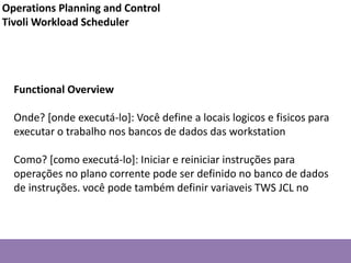 Functional Overview
Onde? [onde executá-lo]: Você define a locais logicos e fisicos para
executar o trabalho nos bancos de dados das workstation
Como? [como executá-lo]: Iniciar e reiniciar instruções para
operações no plano corrente pode ser definido no banco de dados
de instruções. você pode também definir variaveis TWS JCL no
Operations Planning and Control
Tivoli Workload Scheduler
 