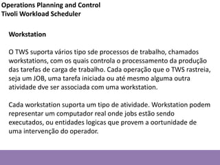 Workstation
O TWS suporta vários tipo sde processos de trabalho, chamados
workstations, com os quais controla o processamento da produção
das tarefas de carga de trabalho. Cada operação que o TWS rastreia,
seja um JOB, uma tarefa iniciada ou até mesmo alguma outra
atividade dve ser associada com uma workstation.
Cada workstation suporta um tipo de atividade. Workstation podem
representar um computador real onde jobs estão sendo
executados, ou entidades logicas que provem a oortunidade de
uma intervenção do operador.
Operations Planning and Control
Tivoli Workload Scheduler
 