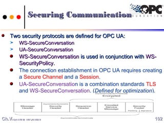 Two security protocols are defined for OPC UA:Two security protocols are defined for OPC UA:
WS-SecureConversationWS-SecureConversation
UA-SecureConversationUA-SecureConversation
WS-SecureConversationWS-SecureConversation is used in conjunction withis used in conjunction with WS-WS-
SecurityPolicySecurityPolicy..
The connection establishment in OPC UA requires creating
a Secure Channel and a Session.
UA-SecureConversation is a combination standards TLS
and WS-SecureConversation. (Defined for optimization).
102102Ch.Vishwa MohanCh.Vishwa Mohan
Securing CommunicationSecuring Communication
 