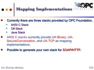 Mapping ImplementationsMapping Implementations
Currently there are three stacks provided by OPC Foundation.Currently there are three stacks provided by OPC Foundation.
ANSI C StackANSI C Stack
C# StackC# Stack
Java StackJava Stack
ANSI C stacks currently provide UA Binary, UA-
SecureConversation, and UA TCP as mapping
implementations.
Possible to generate your own stack forPossible to generate your own stack for SOAP/HTTPSOAP/HTTP..
103103Ch.Vishwa MohanCh.Vishwa Mohan
 