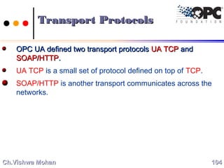 Transport ProtocolsTransport Protocols
OPC UA defined two transport protocolsOPC UA defined two transport protocols UA TCPUA TCP andand
SOAP/HTTPSOAP/HTTP..
UA TCP is a small set of protocol defined on top of TCP.
SOAP/HTTP is another transport communicates across the
networks.
104104Ch.Vishwa MohanCh.Vishwa Mohan
 