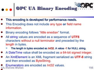 This encoding is developed for performance needs.This encoding is developed for performance needs.
This Encoding does not include any type or field name
information.
Binary encoding follows “little enedian” format.
All string values are encoded as a sequence of UTF8
characters without a null terminator and preceded by the
length in bytes.
The length in bytes encoded asThe length in bytes encoded as Int32Int32. A value. A value -1-1 for NULL string.for NULL string.
A DateTime value shall be encoded as a 64-bit signed integer.
An XmlElement is an XML fragment serialized as UTF-8 string
and then encoded as ByteString.
Enumerators are encoded as Int32 values.
106106Ch.Vishwa MohanCh.Vishwa Mohan
OPC UA Binary EncodingOPC UA Binary Encoding
 
