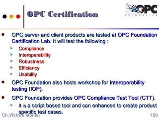 OPC CertificationOPC Certification
OPC server and client products are tested atOPC server and client products are tested at OPC FoundationOPC Foundation
Certification LabCertification Lab. It will test the following :. It will test the following :
ComplianceCompliance
InteroperabilityInteroperability
RobustnessRobustness
EfficiencyEfficiency
UsabilityUsability
OPC Foundation also hosts workshop forOPC Foundation also hosts workshop for InteroperabilityInteroperability
testingtesting ((IOPIOP).).
OPC Foundation providesOPC Foundation provides OPC Compliance Test ToolOPC Compliance Test Tool ((CTTCTT).).
It isIt is a script based tool and can enhanced to create producta script based tool and can enhanced to create product
specific test cases.specific test cases.
120120Ch.Vishwa MohanCh.Vishwa Mohan
 