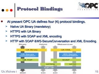 Protocol BindingsProtocol Bindings
At present OPC UA defines four (4) protocol bindings.At present OPC UA defines four (4) protocol bindings.
Native UA Binary (Native UA Binary (mandatorymandatory))
HTTPS with UA BinaryHTTPS with UA Binary
HTTPS with SOAP and XML encodingHTTPS with SOAP and XML encoding
HTTP with SOAP &WS-SecureConversation and XML Encoding.HTTP with SOAP &WS-SecureConversation and XML Encoding.
1616Ch.Vishwa MohanCh.Vishwa Mohan
 