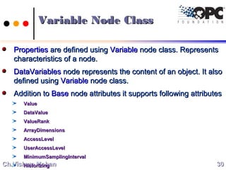 Ch.Vishwa MohanCh.Vishwa Mohan
Variable Node ClassVariable Node Class
PropertiesProperties are defined usingare defined using VariableVariable node class. Representsnode class. Represents
characteristics of a node.characteristics of a node.
DataVariablesDataVariables node represents the content of an object. It alsonode represents the content of an object. It also
defined usingdefined using VariableVariable node class.node class.
Addition toAddition to BaseBase node attributes it supports following attributesnode attributes it supports following attributes
ValueValue
DataValueDataValue
ValueRankValueRank
ArrayDimensionsArrayDimensions
AccessLevelAccessLevel
UserAccessLevelUserAccessLevel
MinimumSamplingIntervalMinimumSamplingInterval
HistorizingHistorizing 3030
 