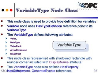 Ch.Vishwa MohanCh.Vishwa Mohan
This node class is used to provide type definition for variablesThis node class is used to provide type definition for variables
VariableVariable node usesnode uses HasTypeDefintionHasTypeDefintion reference point to itsreference point to its
VariableTypeVariableType..
TheThe VariableTypeVariableType defines following attributes:defines following attributes:
Value,Value,
DataTypeDataType
ValueRankValueRank
AArrayDimensionrrayDimension
IsAbstractIsAbstract
This node class represented with shadowed rectangle with
rounder corner included with DisplayName attribute.
The VariableType node also defines HasProperty,
HasComponent, GenerateEvents references. 3434
VariableType Node ClassVariableType Node Class
 