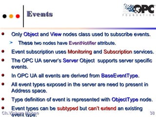 EventsEvents
OnlyOnly ObjectObject andand ViewView nodes class used to subscribe events.nodes class used to subscribe events.
TheseThese two nodes havetwo nodes have EventNotifierEventNotifier attribute.attribute.
Event subscription usesEvent subscription uses MonitoringMonitoring andand SubscriptionSubscription services.services.
The OPC UA server’sThe OPC UA server’s ServerServer Object supports server specificObject supports server specific
events.events.
In OPC UA all events are derived fromIn OPC UA all events are derived from BaseEventTypeBaseEventType..
All event types exposed in the server are need to present inAll event types exposed in the server are need to present in
Address space.Address space.
Type definition of event is represented withType definition of event is represented with ObjectTypeObjectType node.node.
Event types can beEvent types can be subtypedsubtyped butbut can’t extendcan’t extend an existingan existing
event type.event type. 3838Ch.Vishwa MohanCh.Vishwa Mohan
 