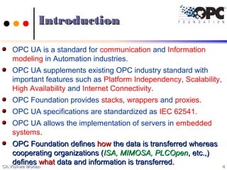 IntroductionIntroduction
OPC UA is a standard for communication and Information
modeling in Automation industries.
OPC UA supplements existing OPC industry standard with
important features such as Platform Independency, Scalability,
High Availability and Internet Connectivity.
OPC Foundation provides stacks, wrappers and proxies.
OPC UA specifications are standardized as IEC 62541.
OPC UA allows the implementation of servers in embedded
systems.
OPC Foundation definesOPC Foundation defines howhow the data is transferred whereasthe data is transferred whereas
cooperating organizations (cooperating organizations (ISA, MIMOSA, PLCOpenISA, MIMOSA, PLCOpen, etc.,), etc.,)
definesdefines whatwhat data and information is transferred.data and information is transferred.
44Ch.Vishwa MohanCh.Vishwa Mohan
 