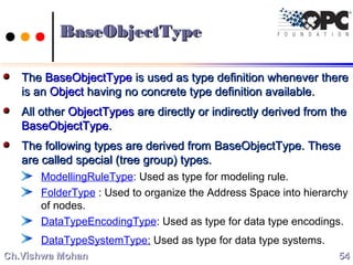 BaseObjectTypeBaseObjectType
TheThe BaseObjectTypeBaseObjectType is used as type definition whenever thereis used as type definition whenever there
is anis an ObjectObject having no concrete type definition available.having no concrete type definition available.
All otherAll other ObjectTypesObjectTypes are directly or indirectly derived from theare directly or indirectly derived from the
BaseObjectTypeBaseObjectType..
The following types are derived from BaseObjectType. TheseThe following types are derived from BaseObjectType. These
are called special (tree group) types.are called special (tree group) types.
ModellingRuleType: Used as type for modeling rule.
FolderType : Used to organize the Address Space into hierarchy
of nodes.
DataTypeEncodingType: Used as type for data type encodings.
DataTypeSystemType: Used as type for data type systems.
5454Ch.Vishwa MohanCh.Vishwa Mohan
 