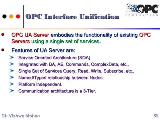 OPC Interface UnificationOPC Interface Unification
OPC UA ServerOPC UA Server embodies the functionality of existingembodies the functionality of existing OPCOPC
ServersServers using a single set of servicesusing a single set of services..
Features of UA Server are:Features of UA Server are:
Service Oriented Architecture (SOA)Service Oriented Architecture (SOA)
Integrated with DA, AE, Commands, ComplexData, etc.,Integrated with DA, AE, Commands, ComplexData, etc.,
Single Set of Services Query, Read, Write, Subscribe, etc.,Single Set of Services Query, Read, Write, Subscribe, etc.,
Named/Typed relationship between Nodes.Named/Typed relationship between Nodes.
Platform Independent.Platform Independent.
Communication architecture is a 3-Tier.Communication architecture is a 3-Tier.
5858Ch.Vishwa MohanCh.Vishwa Mohan
 