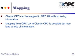 MappingMapping
Classic OPC can be mapped to OPC UA without losing
information.
Mapping from OPC UA to Classic OPC is possible but may
lead to loss of information.
5959Ch.Vishwa MohanCh.Vishwa Mohan
 