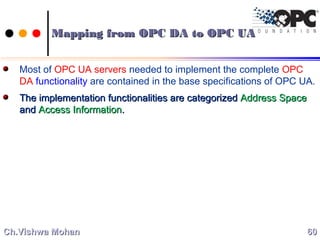 Most of OPC UA servers needed to implement the complete OPC
DA functionality are contained in the base specifications of OPC UA.
The implementation functionalities are categorizedThe implementation functionalities are categorized Address SpaceAddress Space
andand Access InformationAccess Information..
6060Ch.Vishwa MohanCh.Vishwa Mohan
Mapping from OPC DA to OPC UAMapping from OPC DA to OPC UA
 