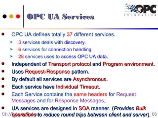Ch.Vishwa MohanCh.Vishwa Mohan
OPC UA ServicesOPC UA Services
OPC UA defines totally 37 different services.
3 services deals with discovery.
6 services for connection handling.
28 services uses to access OPC UA data.
Independent ofIndependent of Transport protocolTransport protocol andand Program environmentProgram environment..
UsesUses Request-ResponseRequest-Response pattern.pattern.
By default all services areBy default all services are AsynchronousAsynchronous..
Each service haveEach service have Individual TimeoutIndividual Timeout..
Each Service contains the same headers for Request
Messages and for Response Messages..
UA services are designed inUA services are designed in SOASOA manner. (manner. (ProvidesProvides BulkBulk
operationsoperations to reduce round trips between client and serverto reduce round trips between client and server).). 6666
 