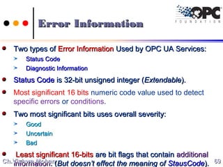 Error InformationError Information
Two types ofTwo types of Error InformationError Information Used by OPC UA Services:Used by OPC UA Services:
Status CodeStatus Code
Diagnostic InformationDiagnostic Information
Status CodeStatus Code is 32-bit unsigned integer (is 32-bit unsigned integer (ExtendableExtendable).).
Most significant 16 bits numeric code value used to detect
specific errors or conditions.
Two most significant bits uses overall severity:Two most significant bits uses overall severity:
GoodGood
UncertainUncertain
BadBad
Least significant 16-bitsLeast significant 16-bits are bit flags that containare bit flags that contain additionaladditional
informationinformation. (. (But doesn’t effect the meaning ofBut doesn’t effect the meaning of StausCodeStausCode).). 6969Ch.Vishwa MohanCh.Vishwa Mohan
 