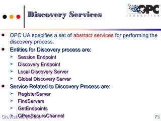 Ch.Vishwa MohanCh.Vishwa Mohan
Discovery ServicesDiscovery Services
OPC UA specifies a set of abstract services for performing the
discovery process.
Entities for Discovery process are:Entities for Discovery process are:
Session EndpointSession Endpoint
Discovery EndpointDiscovery Endpoint
Local Discovery ServerLocal Discovery Server
Global Discovery ServerGlobal Discovery Server
Service Related to Discovery Process are:Service Related to Discovery Process are:
RegisterServerRegisterServer
FindServersFindServers
GetEndpointsGetEndpoints
OPenSecureChannelOPenSecureChannel 7373
 